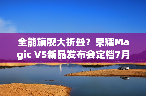 全能旗舰大折叠？荣耀Magic V5新品发布会定档7月2日