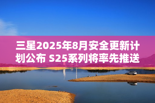 三星2025年8月安全更新计划公布 S25系列将率先推送