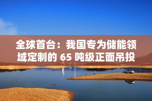 全球首台：我国专为储能领域定制的 65 吨级正面吊投入使用