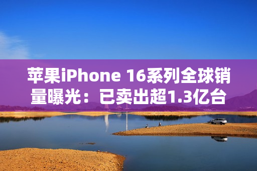 苹果iPhone 16系列全球销量曝光：已卖出超1.3亿台