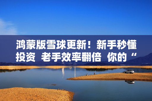 鸿蒙版雪球更新！新手秒懂投资  老手效率翻倍  你的“理财搭子”升级了！