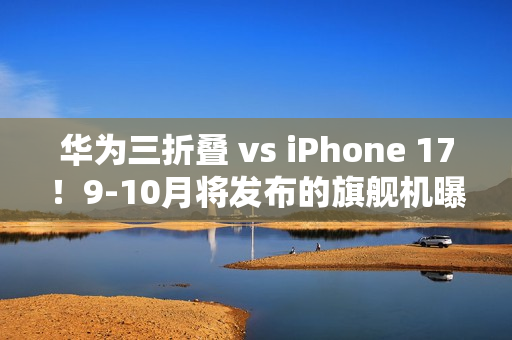 华为三折叠 vs iPhone 17！9-10月将发布的旗舰机曝光