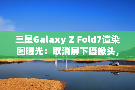 三星Galaxy Z Fold7渲染图曝光：取消屏下摄像头，主打轻薄设计