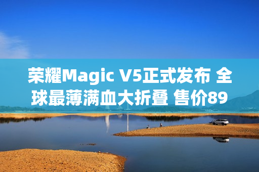 荣耀Magic V5正式发布 全球最薄满血大折叠 售价8999元起