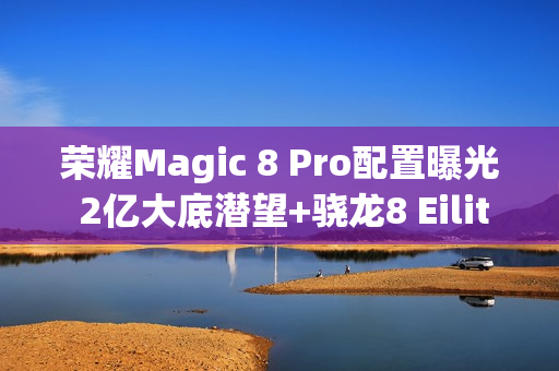 荣耀Magic 8 Pro配置曝光 2亿大底潜望+骁龙8 Eilite 2
