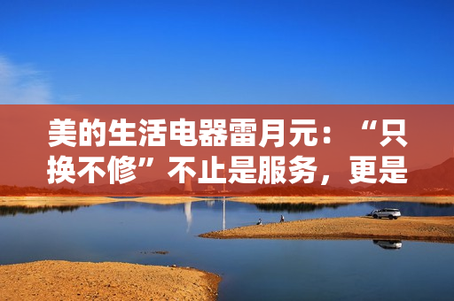 美的生活电器雷月元：“只换不修”不止是服务，更是品牌信任的再塑造