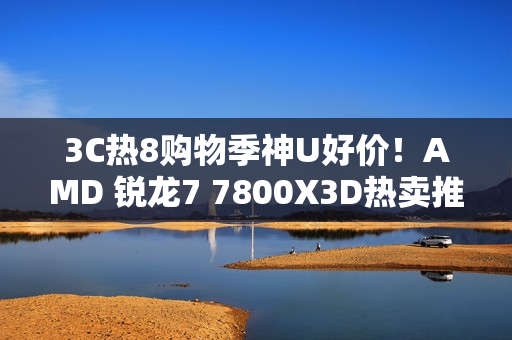 3C热8购物季神U好价!AMD 锐龙7 7800X3D热卖推荐 3C热8购物季神U好价!AMD 锐龙7 7800X3D热卖推荐