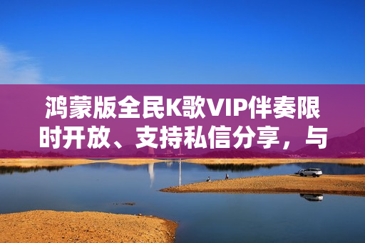 鸿蒙版全民K歌VIP伴奏限时开放、支持私信分享，与用户共谱音乐热爱