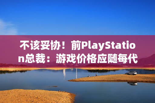 不该妥协！前PlayStation总裁：游戏价格应随每代主机增长