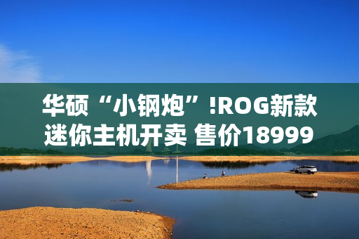 华硕“小钢炮”!ROG新款迷你主机开卖 售价18999元