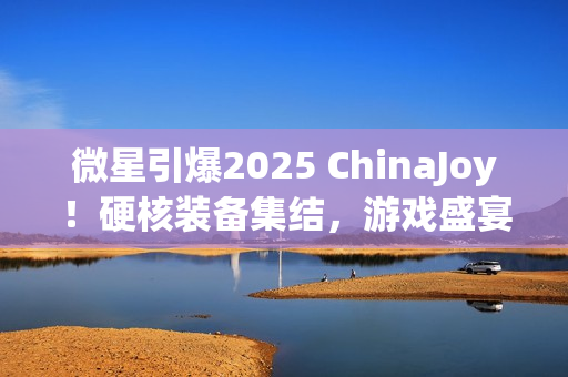 微星引爆2025 ChinaJoy！硬核装备集结，游戏盛宴邀你开战！