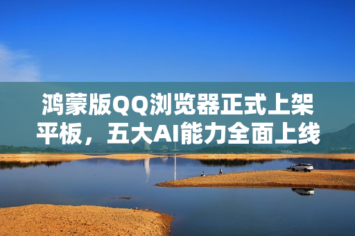 鸿蒙版QQ浏览器正式上架平板，五大AI能力全面上线，开启AI新体验