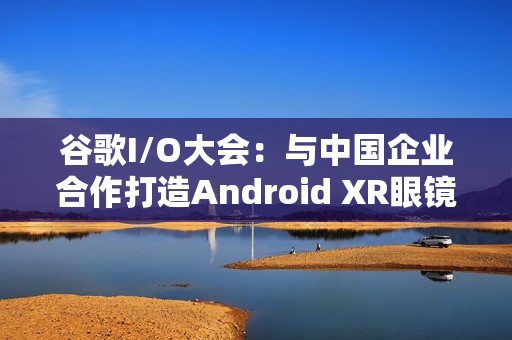 谷歌I/O大会：与中国企业合作打造Android XR眼镜，可实时翻译