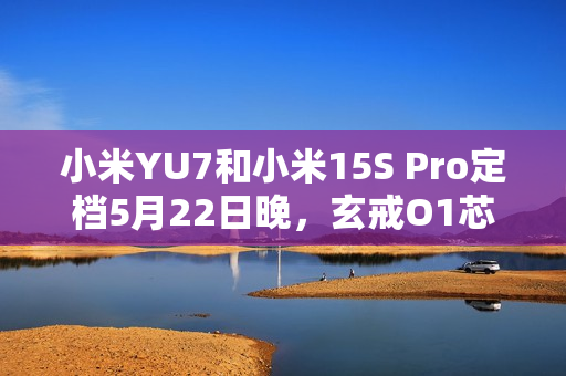 小米YU7和小米15S Pro定档5月22日晚，玄戒O1芯片采用第二代3nm工艺！