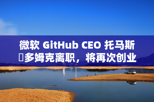 微软 GitHub CEO 托马斯・多姆克离职，将再次创业