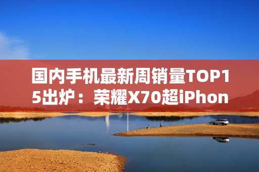 国内手机最新周销量TOP15出炉：荣耀X70超iPhone 16