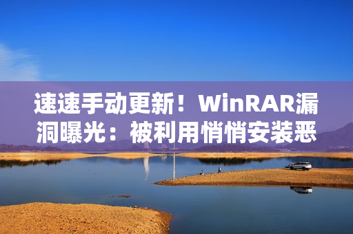 速速手动更新！WinRAR漏洞曝光：被利用悄悄安装恶意软件