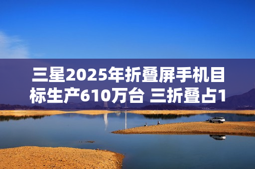 三星2025年折叠屏手机目标生产610万台 三折叠占10万