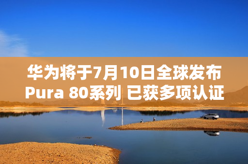华为将于7月10日全球发布Pura 80系列 已获多项认证