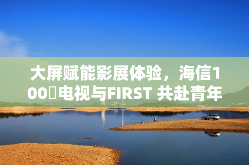 大屏赋能影展体验，海信100吋电视与FIRST 共赴青年电影成长之约