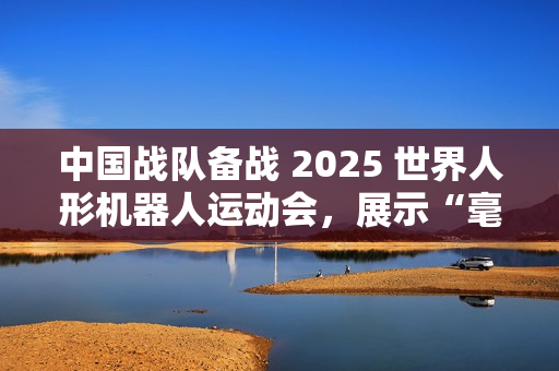 中国战队备战 2025 世界人形机器人运动会，展示“毫米级”操作