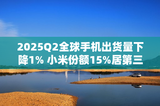2025Q2全球手机出货量下降1% 小米份额15%居第三