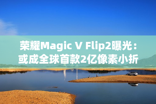 荣耀Magic V Flip2曝光：或成全球首款2亿像素小折叠，续航影像双突破