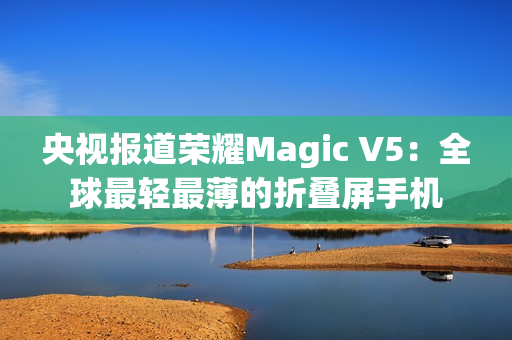 央视报道荣耀Magic V5：全球最轻最薄的折叠屏手机
