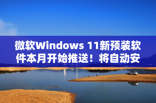 微软Windows 11新预装软件本月开始推送！将自动安装和启动