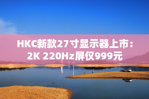 HKC新款27寸显示器上市：2K 220Hz屏仅999元