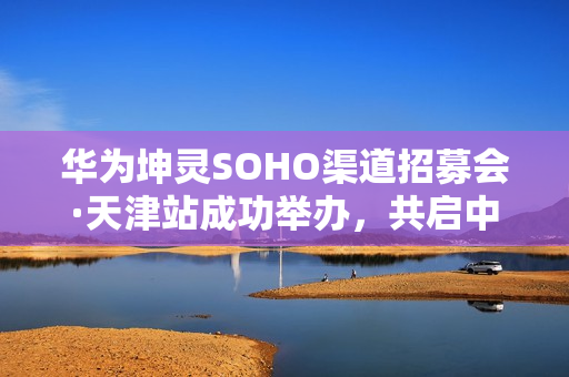 华为坤灵SOHO渠道招募会·天津站成功举办，共启中小企业数智化新未来