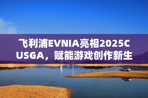 飞利浦EVNIA亮相2025CUSGA，赋能游戏创作新生力量！