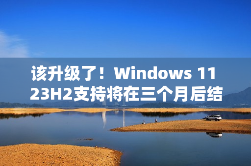 该升级了！Windows 11 23H2支持将在三个月后结束
