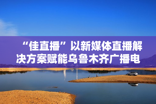“佳直播”以新媒体直播解决方案赋能乌鲁木齐广播电视台融媒体转型升级