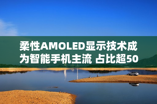 柔性AMOLED显示技术成为智能手机主流 占比超50%