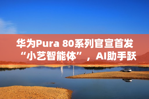 华为Pura 80系列官宣首发“小艺智能体”，AI助手跃升系统级中枢