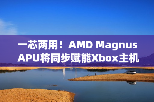 一芯两用！AMD Magnus APU将同步赋能Xbox主机/PC 提升游戏兼容性