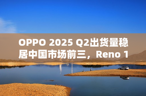 OPPO 2025 Q2出货量稳居中国市场前三，Reno 14系列成“高考后换机首选”