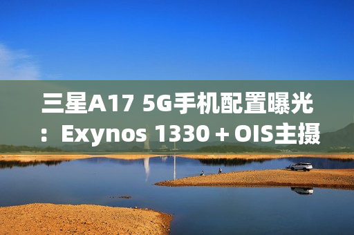 三星A17 5G手机配置曝光：Exynos 1330＋OIS主摄镜头