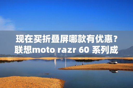 现在买折叠屏哪款有优惠？联想moto razr 60 系列成为高校热选新机