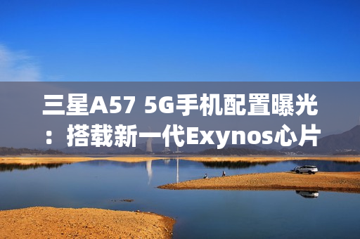 三星A57 5G手机配置曝光：搭载新一代Exynos心片