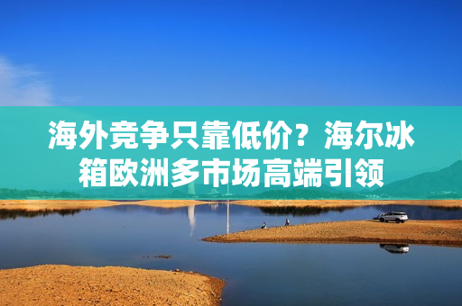 海外竞争只靠低价？海尔冰箱欧洲多市场高端引领