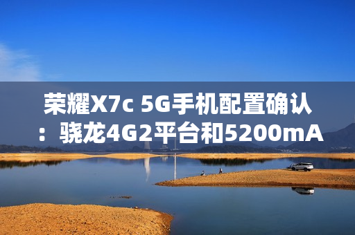 荣耀X7c 5G手机配置确认：骁龙4G2平台和5200mAh电池
