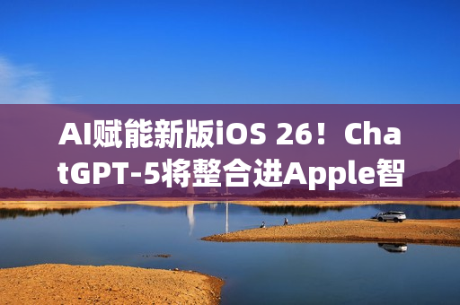 AI赋能新版iOS 26！ChatGPT-5将整合进Apple智能生态