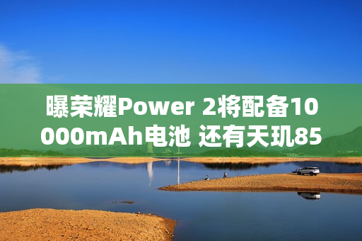 曝荣耀Power 2将配备10000mAh电池 还有天玑8500