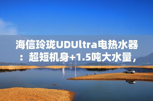 海信玲珑UDUltra电热水器：超短机身+1.5吨大水量，小户型浴室扩容秘籍