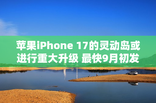 苹果iPhone 17的灵动岛或进行重大升级 最快9月初发布