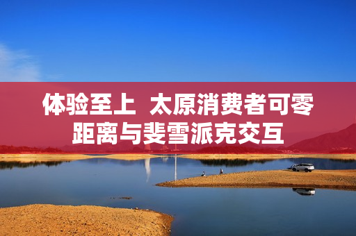 体验至上  太原消费者可零距离与斐雪派克交互