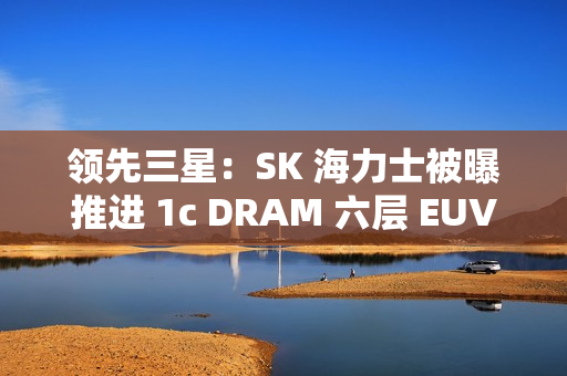 领先三星：SK 海力士被曝推进 1c DRAM 六层 EUV 工艺