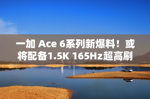 一加 Ace 6系列新爆料！或将配备1.5K 165Hz超高刷直屏，多项升级引期待